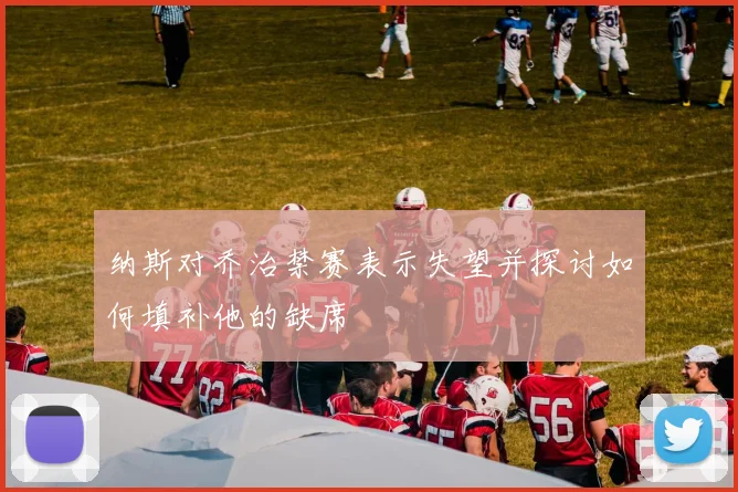 纳斯对乔治禁赛表示失望并探讨如何填补他的缺席