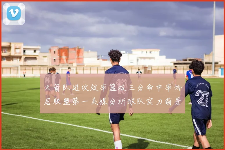 火箭队进攻效率篮板三分命中率均居联盟第一美媒分析球队实力前景