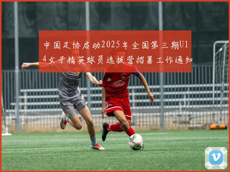 中国足协启动2025年全国第三期U14女子精英球员选拔营招募工作通知