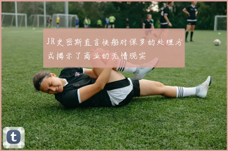 JR史密斯直言快船对保罗的处理方式揭示了商业的无情现实
