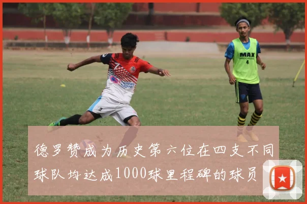 德罗赞成为历史第六位在四支不同球队均达成1000球里程碑的球员