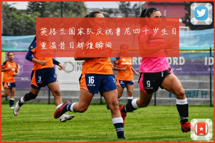 英格兰国家队庆祝鲁尼四十岁生日重温昔日辉煌瞬间