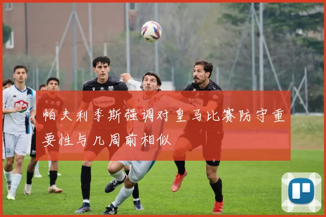帕夫利季斯强调对皇马比赛防守重要性与几周前相似