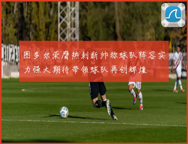 图多尔荣膺热刺新帅称球队阵容实力强大期待带领球队再创辉煌