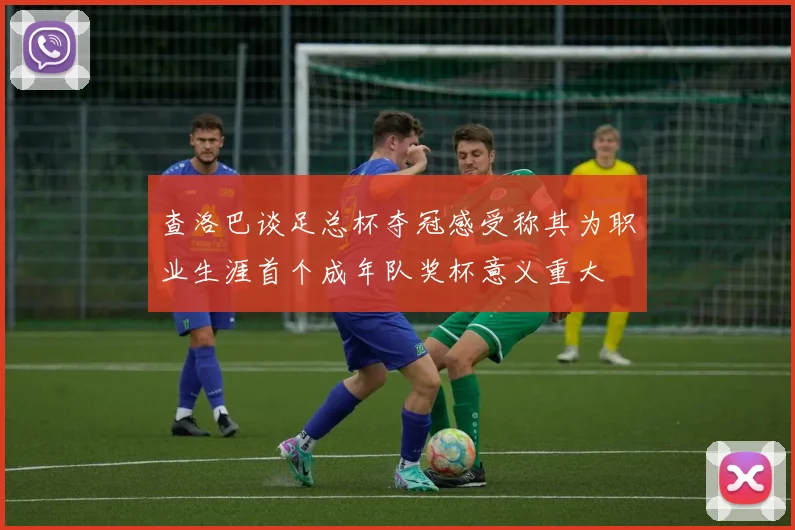 查洛巴谈足总杯夺冠感受称其为职业生涯首个成年队奖杯意义重大
