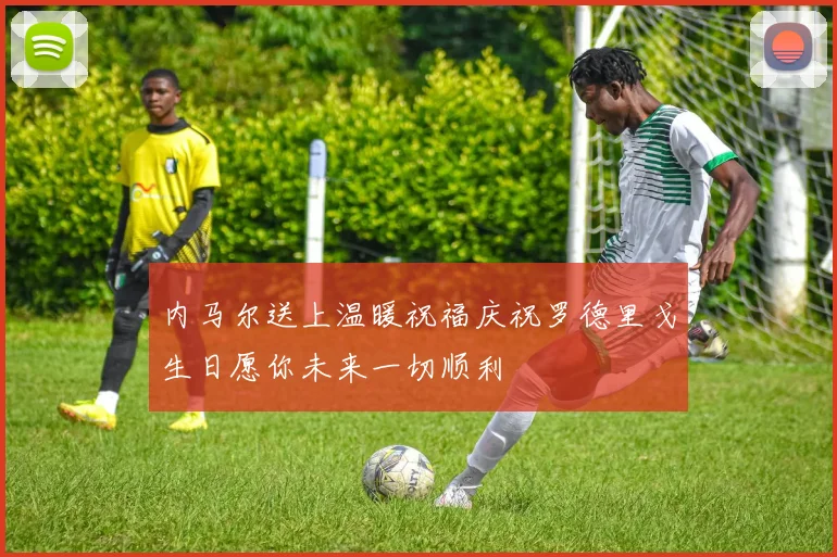 内马尔送上温暖祝福庆祝罗德里戈生日愿你未来一切顺利