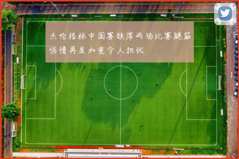 杰伦格林中国赛缺席两场比赛腿筋伤情再度加重令人担忧