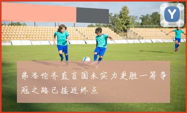 弗洛伦齐直言国米实力更胜一筹争冠之路已接近终点