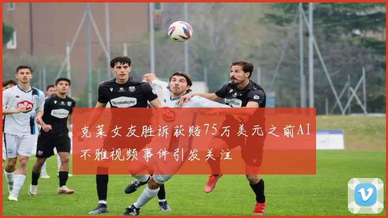 克莱女友胜诉获赔75万美元之前AI不雅视频事件引发关注