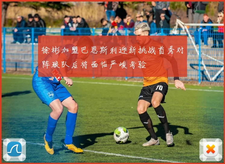 徐彬加盟巴恩斯利迎新挑战首秀对阵狼队后将面临严峻考验