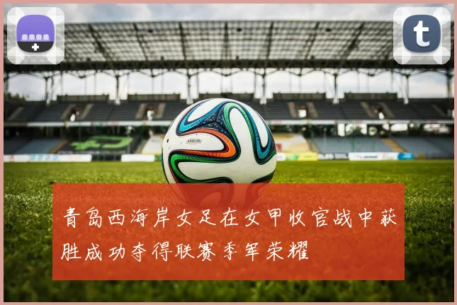 青岛西海岸女足在女甲收官战中获胜成功夺得联赛季军荣耀