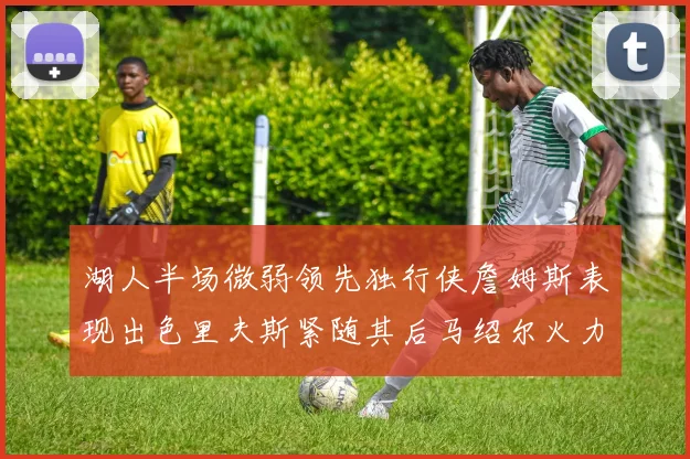 湖人半场微弱领先独行侠詹姆斯表现出色里夫斯紧随其后马绍尔火力全开