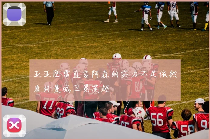 亚亚图雷直言阿森纳实力不足依然看好曼城卫冕英超