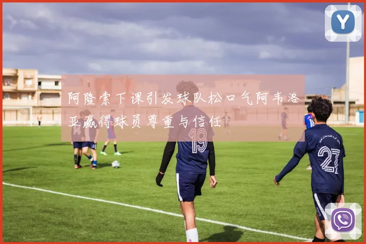 阿隆索下课引发球队松口气阿韦洛亚赢得球员尊重与信任