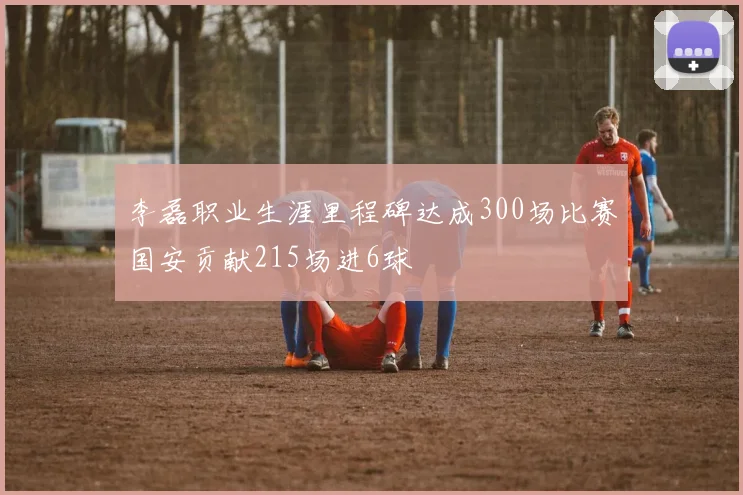 李磊职业生涯里程碑达成300场比赛国安贡献215场进6球