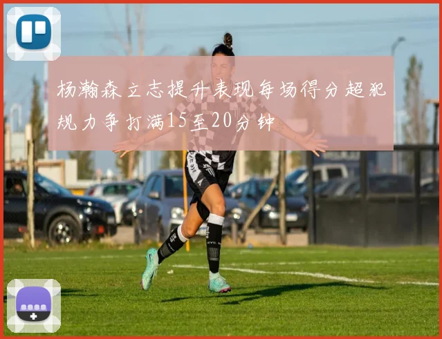 杨瀚森立志提升表现每场得分超犯规力争打满15至20分钟