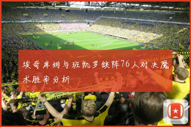埃奇库姆与班凯罗缺阵76人对决魔术胜率分析