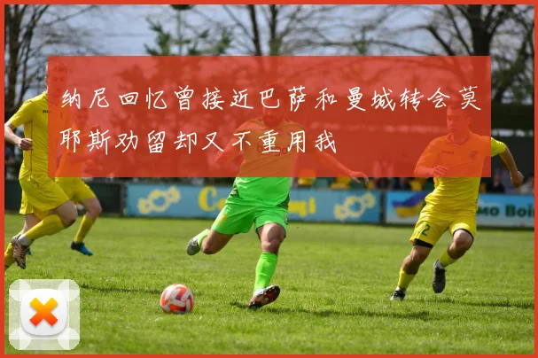 纳尼回忆曾接近巴萨和曼城转会莫耶斯劝留却又不重用我