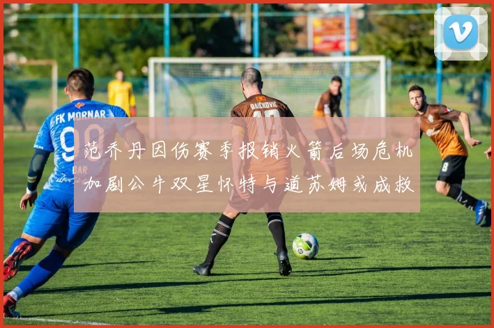 范乔丹因伤赛季报销火箭后场危机加剧公牛双星怀特与道苏姆或成救援希望