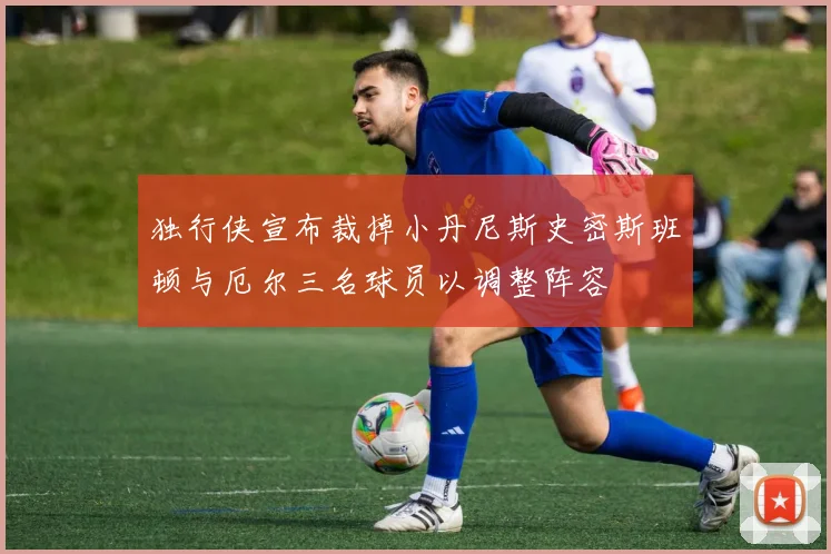 独行侠宣布裁掉小丹尼斯史密斯班顿与厄尔三名球员以调整阵容