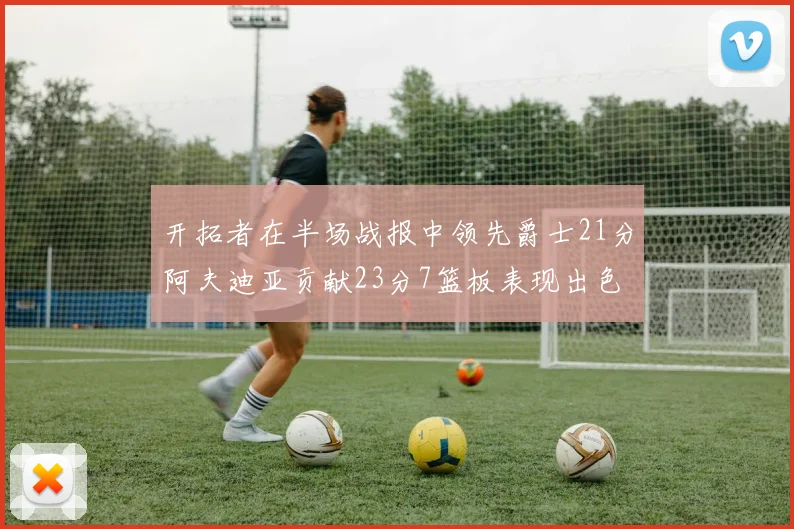 开拓者在半场战报中领先爵士21分阿夫迪亚贡献23分7篮板表现出色