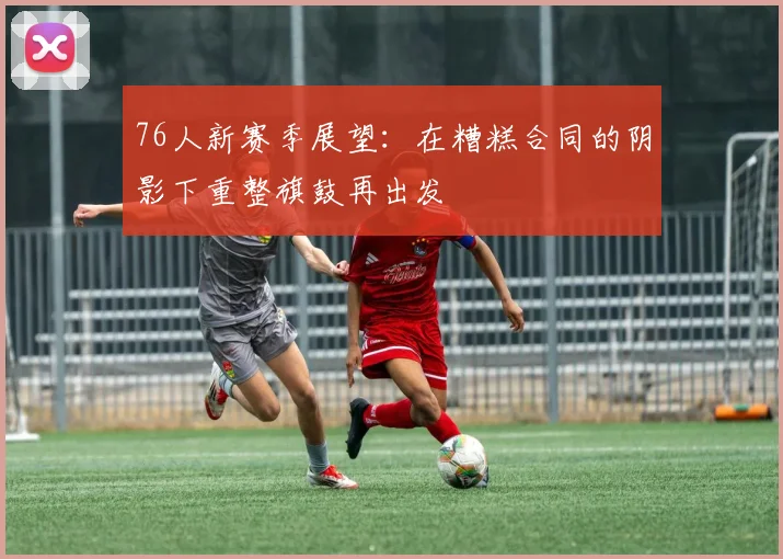 76人新赛季展望：在糟糕合同的阴影下重整旗鼓再出发