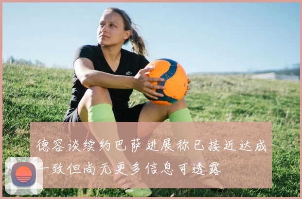 德容谈续约巴萨进展称已接近达成一致但尚无更多信息可透露