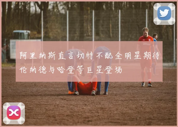 阿里纳斯直言切特不配全明星期待伦纳德与哈登等巨星登场