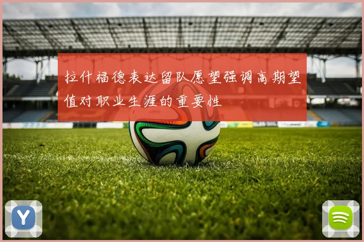 拉什福德表达留队愿望强调高期望值对职业生涯的重要性