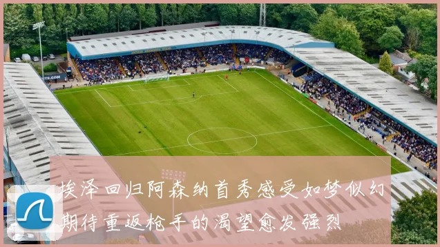 埃泽回归阿森纳首秀感受如梦似幻期待重返枪手的渴望愈发强烈