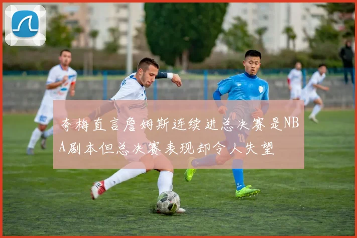 夸梅直言詹姆斯连续进总决赛是NBA剧本但总决赛表现却令人失望