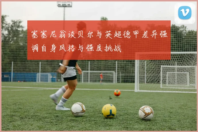 塞塞尼翁谈贝尔与英超德甲差异强调自身风格与强度挑战