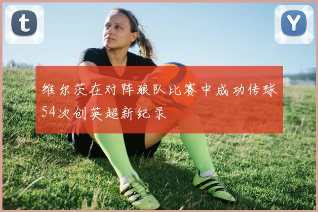 维尔茨在对阵狼队比赛中成功传球54次创英超新纪录