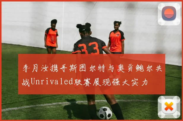 李月汝携手斯图尔特与奥贡鲍尔共战Unrivaled联赛展现强大实力