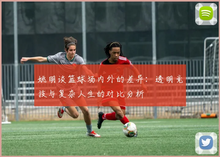 姚明谈篮球场内外的差异：透明竞技与复杂人生的对比分析