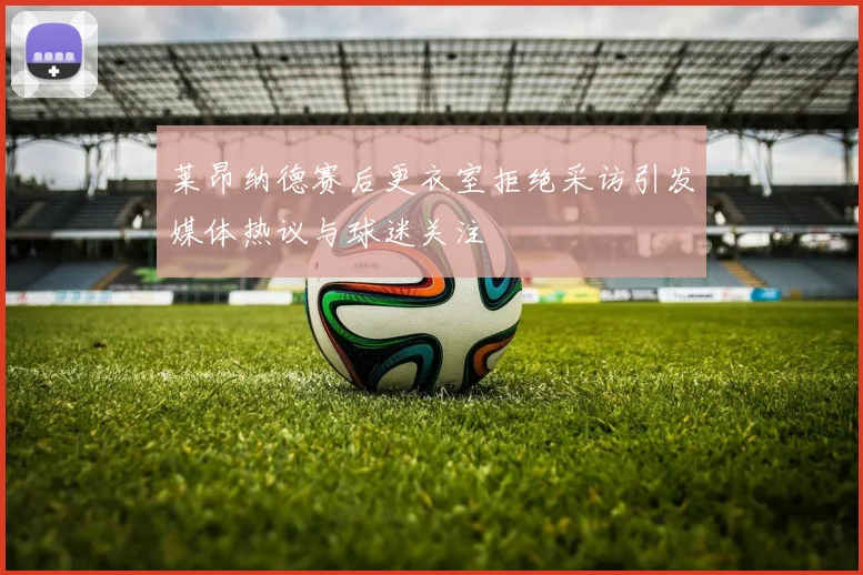 莱昂纳德赛后更衣室拒绝采访引发媒体热议与球迷关注