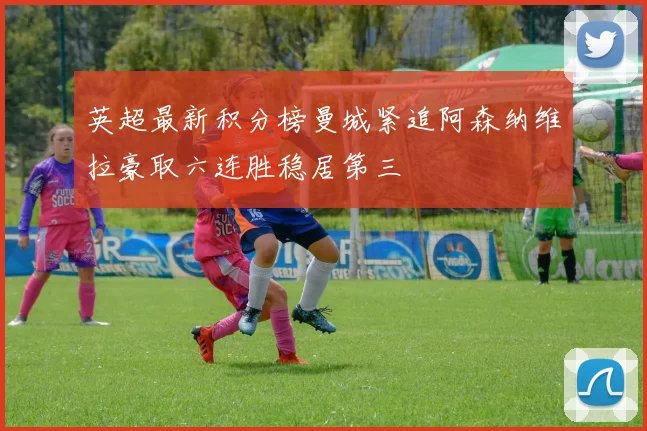英超最新积分榜曼城紧追阿森纳维拉豪取六连胜稳居第三