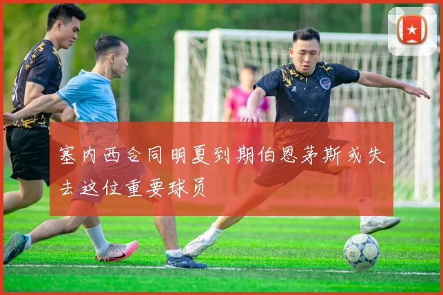 塞内西合同明夏到期伯恩茅斯或失去这位重要球员