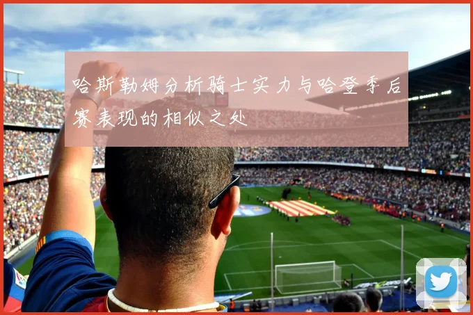哈斯勒姆分析骑士实力与哈登季后赛表现的相似之处