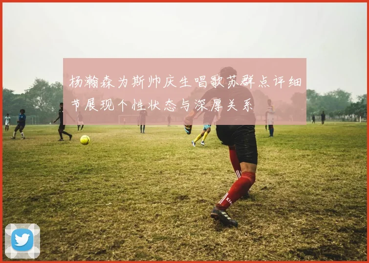 杨瀚森为斯帅庆生唱歌苏群点评细节展现个性状态与深厚关系