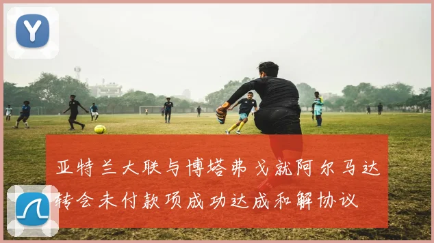 亚特兰大联与博塔弗戈就阿尔马达转会未付款项成功达成和解协议
