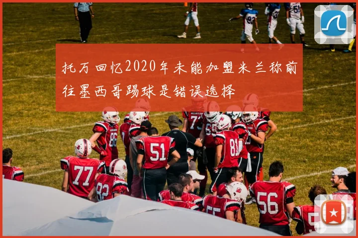 托万回忆2020年未能加盟米兰称前往墨西哥踢球是错误选择