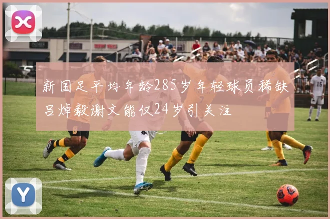 新国足平均年龄285岁年轻球员稀缺吕焯毅谢文能仅24岁引关注