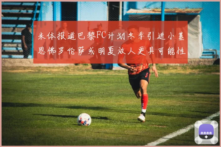 米体报道巴黎FC计划冬季引进小基恩佛罗伦萨或明夏放人更具可能性