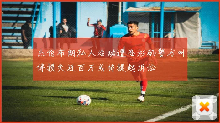 杰伦布朗私人活动遭洛杉矶警方叫停损失近百万或将提起诉讼